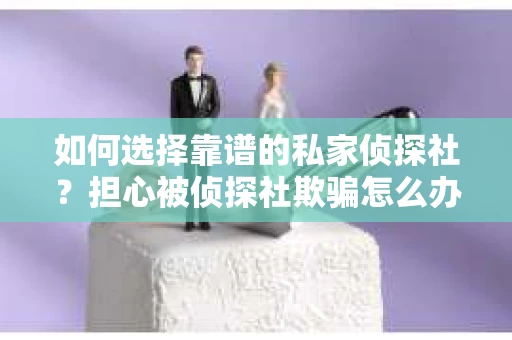 如何选择靠谱的私家侦探社？担心被侦探社欺骗怎么办？