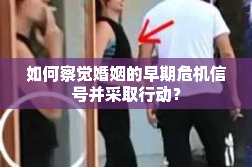 如何察觉婚姻的早期危机信号并采取行动？