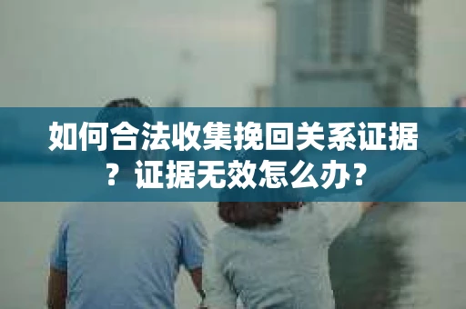 如何合法收集挽回关系证据？证据无效怎么办？