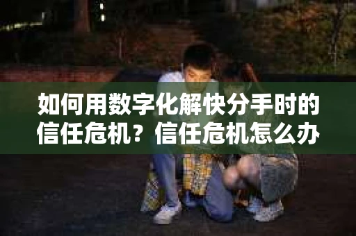 如何用数字化解快分手时的信任危机？信任危机怎么办？