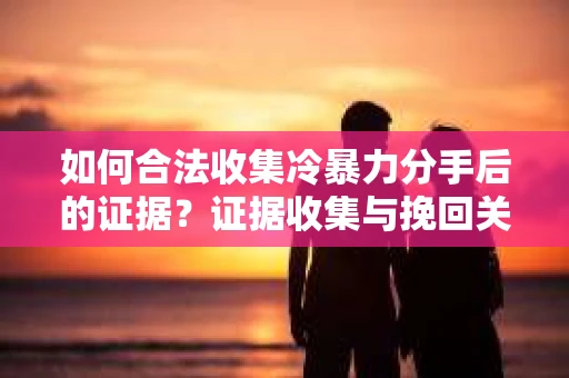 如何合法收集冷暴力分手后的证据？证据收集与挽回关系怎么办？