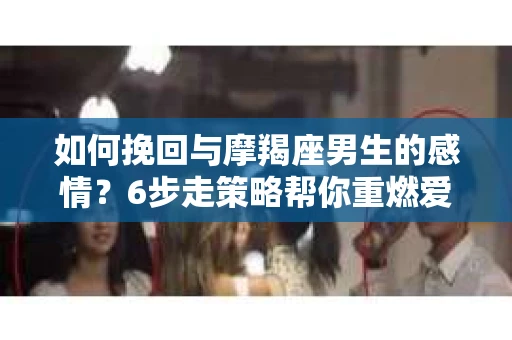 如何挽回与摩羯座男生的感情？6步走策略帮你重燃爱情之火