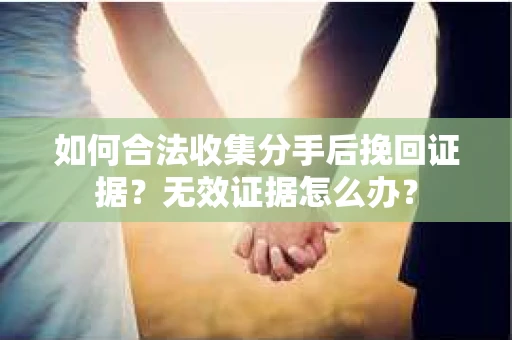 如何合法收集分手后挽回证据？无效证据怎么办？