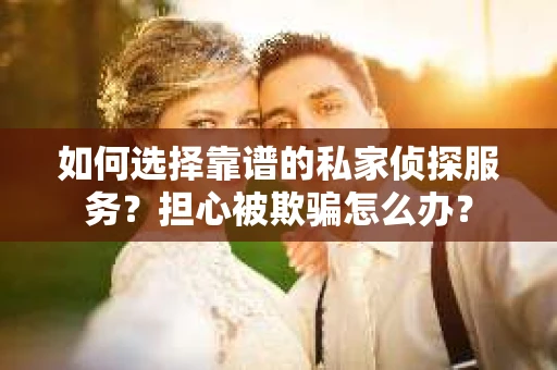 如何选择靠谱的私家侦探服务？担心被欺骗怎么办？