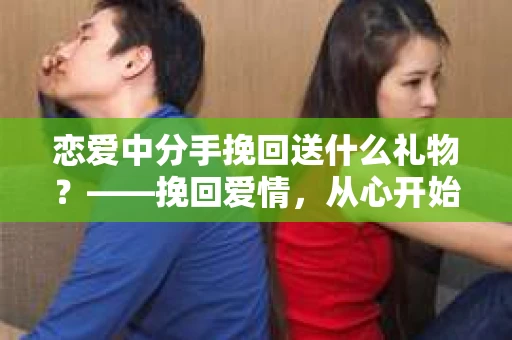 恋爱中分手挽回送什么礼物？——挽回爱情，从心开始
