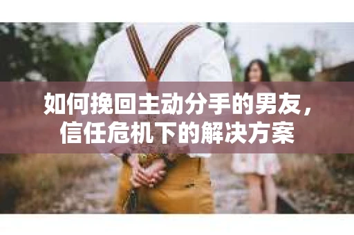 如何挽回主动分手的男友，信任危机下的解决方案
