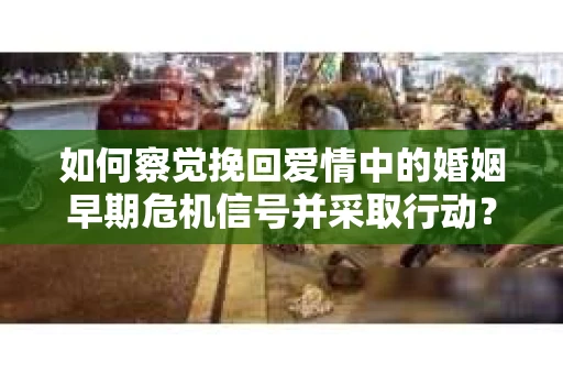 如何察觉挽回爱情中的婚姻早期危机信号并采取行动？