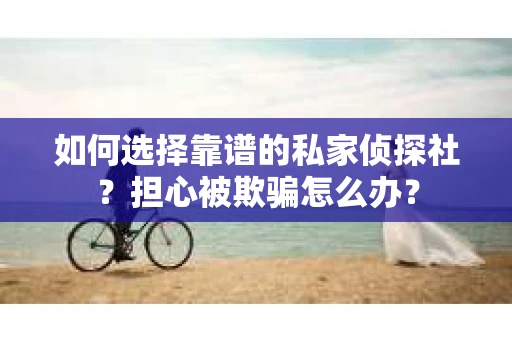 如何选择靠谱的私家侦探社？担心被欺骗怎么办？