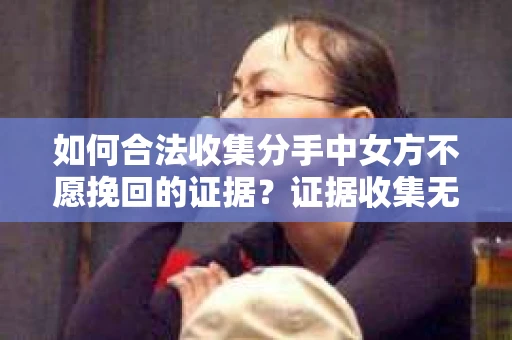 如何合法收集分手中女方不愿挽回的证据?证据收集无效怎么办? 如何合法收集分手中女方不愿挽回的证据?证据收集无效怎么办?