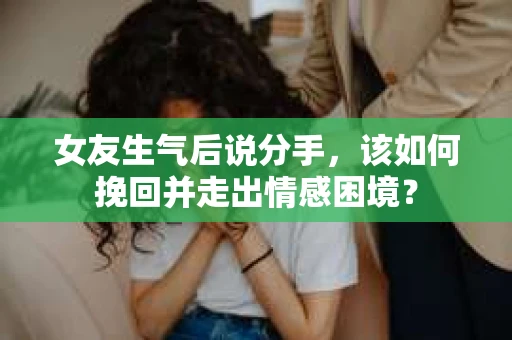 女友生气后说分手，该如何挽回并走出情感困境？