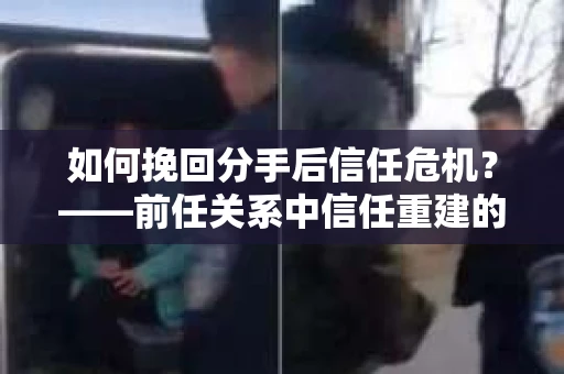 如何挽回分手后信任危机？——前任关系中信任重建的实用指南