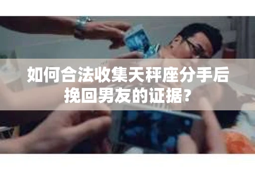如何合法收集天秤座分手后挽回男友的证据？