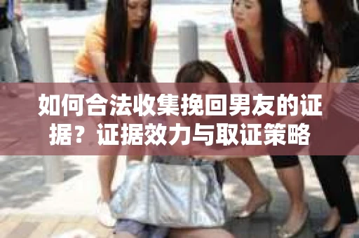 如何合法收集挽回男友的证据？证据效力与取证策略