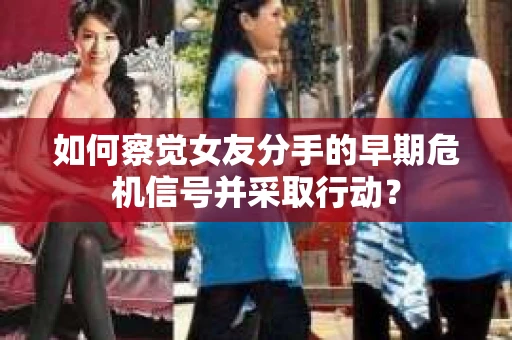 如何察觉女友分手的早期危机信号并采取行动？