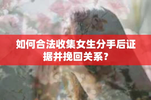 如何合法收集女生分手后证据并挽回关系？