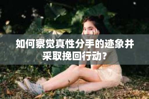 如何察觉真性分手的迹象并采取挽回行动？