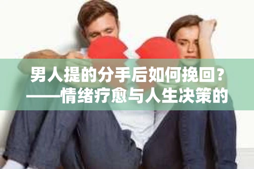 男人提的分手后如何挽回？——情绪疗愈与人生决策的干货指南