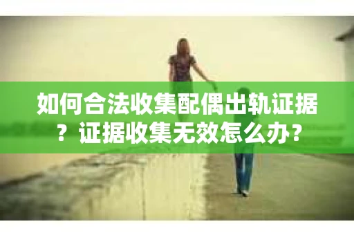 如何合法收集配偶出轨证据？证据收集无效怎么办？
