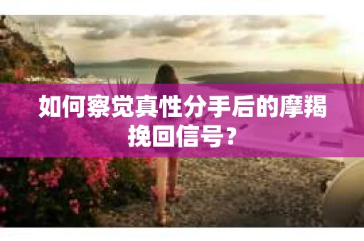 如何察觉真性分手后的摩羯挽回信号？