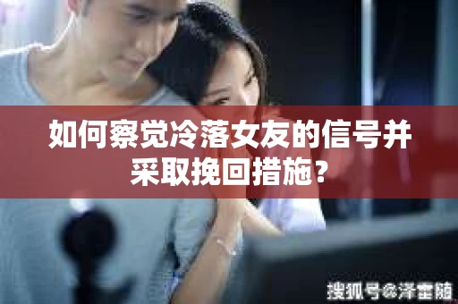 如何察觉冷落女友的信号并采取挽回措施？