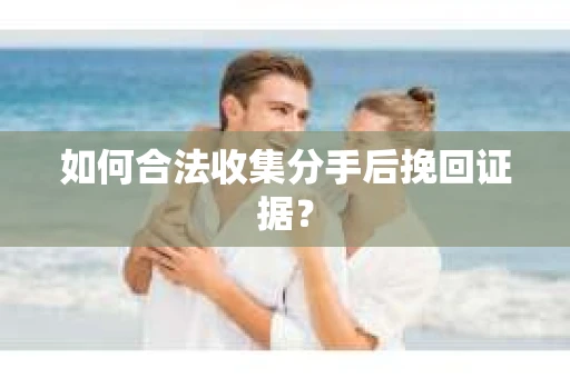 如何合法收集分手后挽回证据？