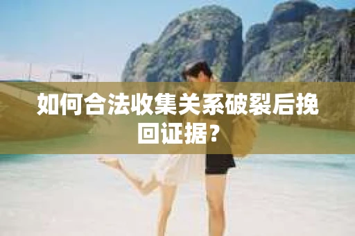 如何合法收集关系破裂后挽回证据？
