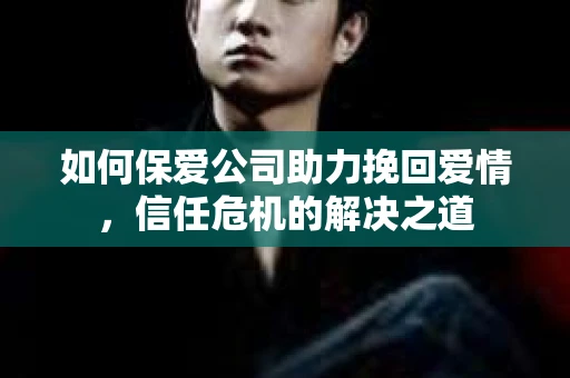 如何保爱公司助力挽回爱情，信任危机的解决之道