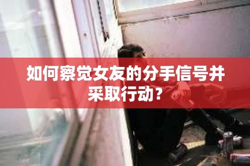 如何察觉女友的分手信号并采取行动？