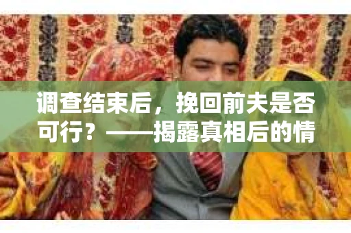 调查结束后，挽回前夫是否可行？——揭露真相后的情感疗愈与人生决策