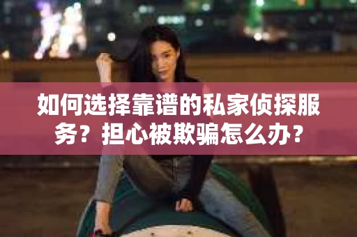 如何选择靠谱的私家侦探服务？担心被欺骗怎么办？