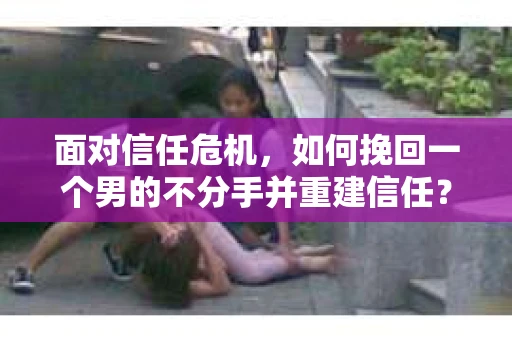面对信任危机，如何挽回一个男的不分手并重建信任？