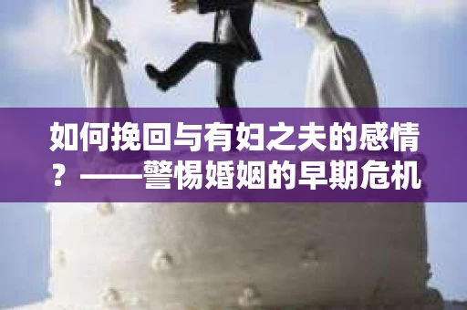 如何挽回与有妇之夫的感情？——警惕婚姻的早期危机信号