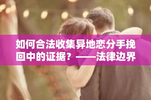 如何合法收集异地恋分手挽回中的证据？——法律边界内的取证策略