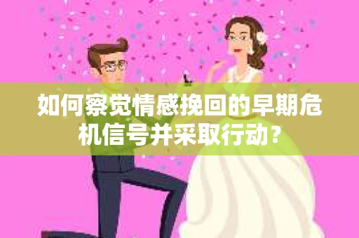 如何察觉情感挽回的早期危机信号并采取行动？