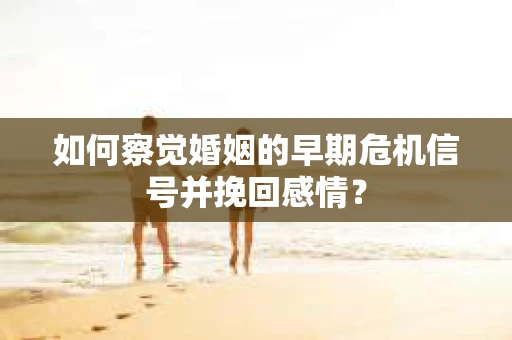 如何察觉婚姻的早期危机信号并挽回感情？