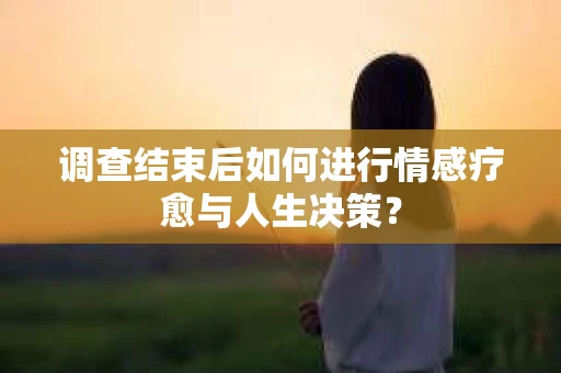 调查结束后如何进行情感疗愈与人生决策？
