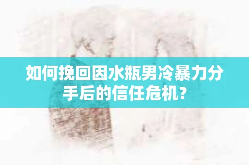如何挽回因水瓶男冷暴力分手后的信任危机？