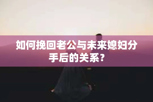 如何挽回老公与未来媳妇分手后的关系？
