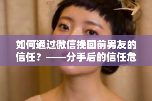 如何通过微信挽回前男友的信任？——分手后的信任危机解决方案