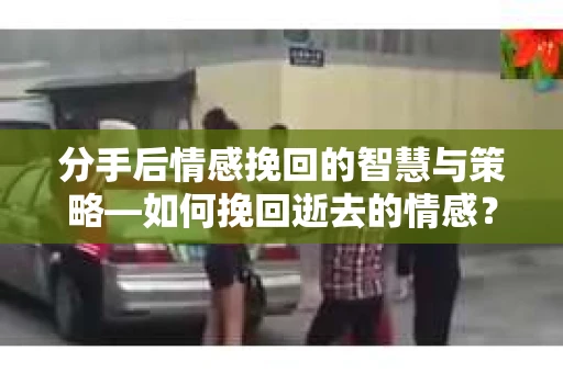 分手后情感挽回的智慧与策略—如何挽回逝去的情感？