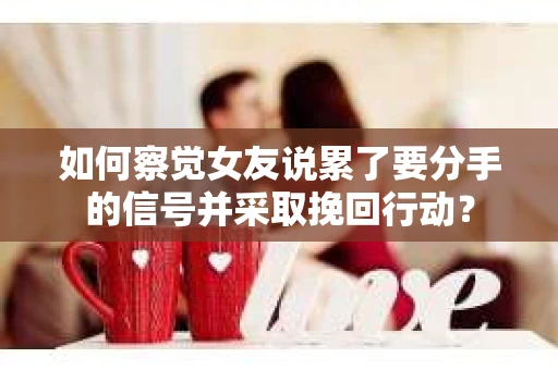 如何察觉女友说累了要分手的信号并采取挽回行动？