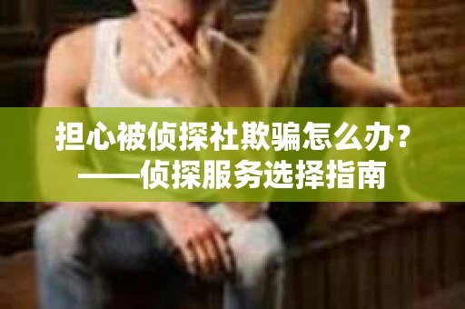 担心被侦探社欺骗怎么办？——侦探服务选择指南